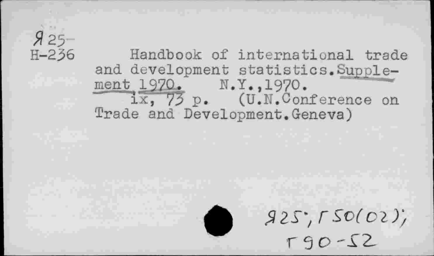 ﻿>?25
H-236 Handbook of international trade and development statistics.Supple-ment 197Q. N.Y.,1970.
1x7 73 p.	(U.N.Conference on
Trade and Development.Geneva)
rsofoz);
r S o -£2-